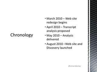 March 2010 – Web site redesign begins April 2010 – Transcript analysis proposedMay 2010 – Analysis deliveredAugust 2010 –Web site and Discovery launchedChronology@amandaclay