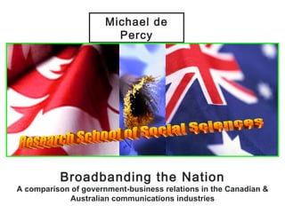 Broadbanding the Nation A comparison of government-business relations in the Canadian & Australian communications industries Michael de Percy Research School of Social Sciences 