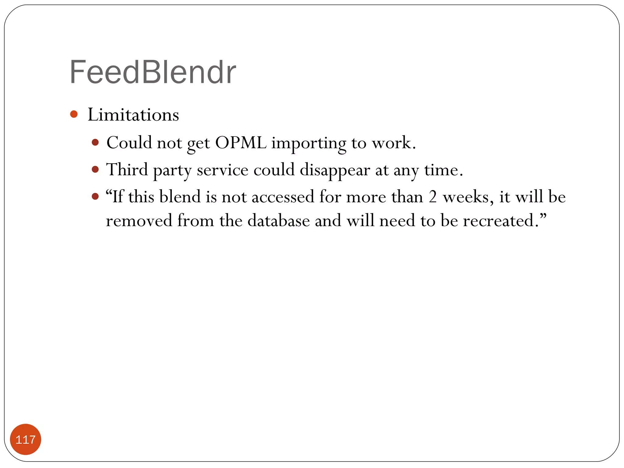 FeedBlendr Limitations Could not get OPML importing to work. Third party service could disappear at any time. “ If this blend is not accessed for more than 2 weeks, it will be removed from the database and will need to be recreated.” 