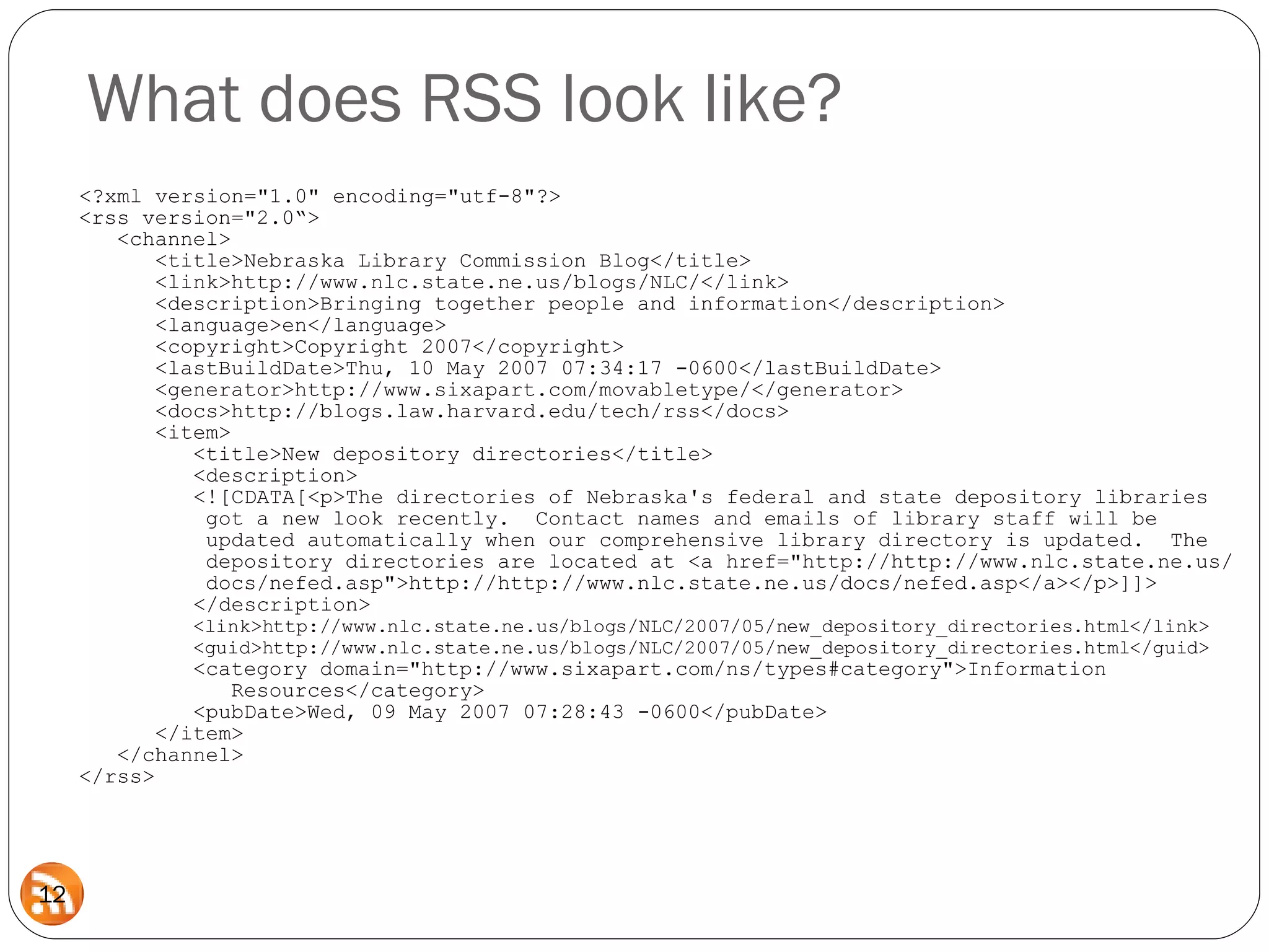 <?xml version=&quot;1.0&quot; encoding=&quot;utf-8&quot;?> <rss version=&quot;2.0“>   <channel>   <title>Nebraska Library Commission Blog</title>   <link>http://www.nlc.state.ne.us/blogs/NLC/</link>   <description>Bringing together people and information</description>   <language>en</language>   <copyright>Copyright 2007</copyright>   <lastBuildDate>Thu, 10 May 2007 07:34:17 -0600</lastBuildDate>   <generator>http://www.sixapart.com/movabletype/</generator>   <docs>http://blogs.law.harvard.edu/tech/rss</docs>    <item>   <title>New depository directories</title>   <description>   <![CDATA[<p>The directories of Nebraska's federal and state depository libraries   got a new look recently.  Contact names and emails of library staff will be   updated automatically when our comprehensive library directory is updated.  The    depository directories are located at <a href=&quot;http://http://www.nlc.state.ne.us/   docs/nefed.asp&quot;>http://http://www.nlc.state.ne.us/docs/nefed.asp</a></p>]]>     </description>   <link>http://www.nlc.state.ne.us/blogs/NLC/2007/05/new_depository_directories.html</link>   <guid>http://www.nlc.state.ne.us/blogs/NLC/2007/05/new_depository_directories.html</guid>   <category domain=&quot;http://www.sixapart.com/ns/types#category&quot;>Information    Resources</category>   <pubDate>Wed, 09 May 2007 07:28:43 -0600</pubDate>   </item>   </channel> </rss> What does RSS look like? 