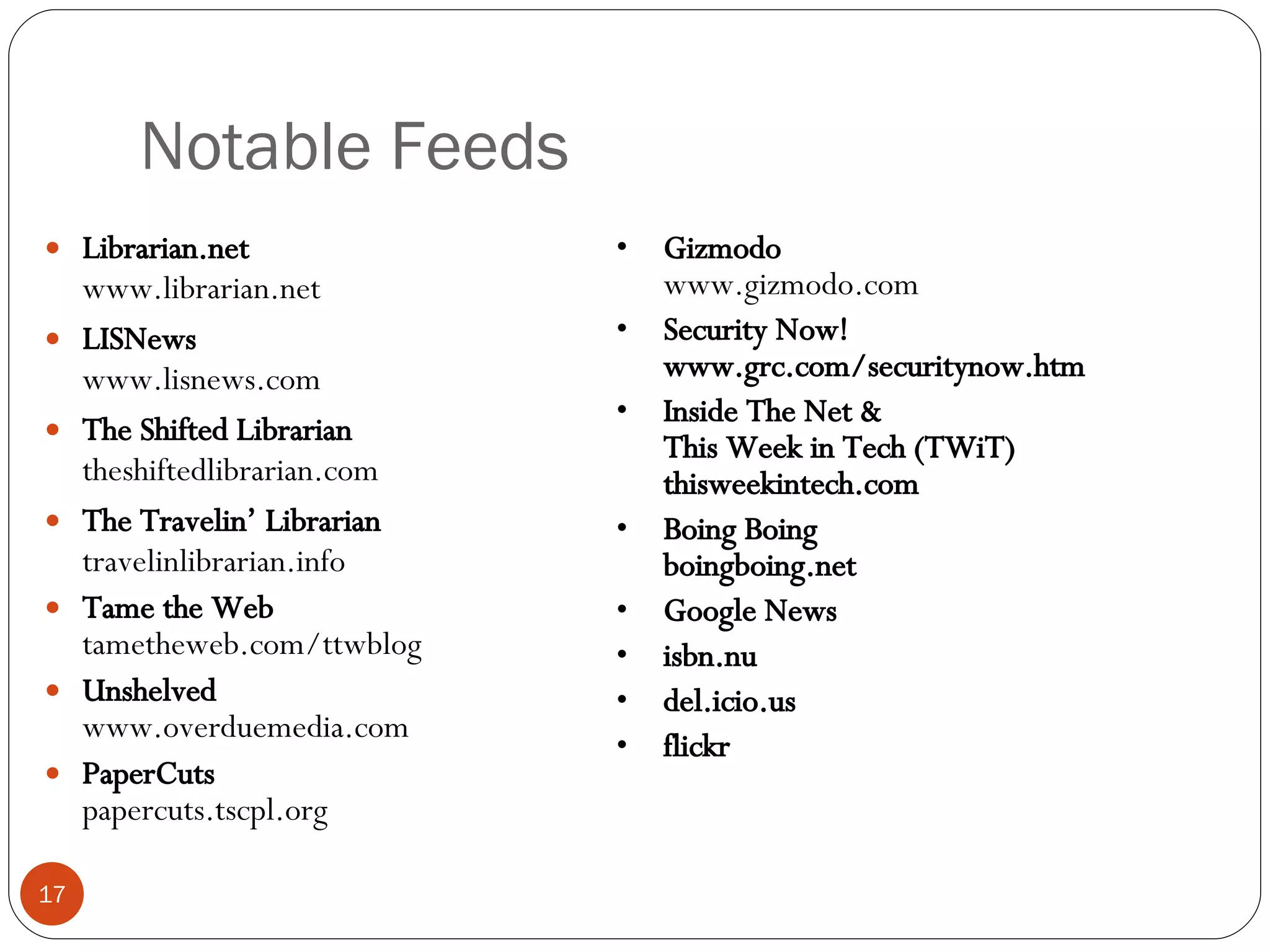 Notable Feeds Librarian.net www.librarian.net LISNews www.lisnews.com The Shifted Librarian theshiftedlibrarian.com The Travelin’ Librarian travelinlibrarian.info Tame the Web tametheweb.com/ttwblog Unshelved www.overduemedia.com PaperCuts papercuts.tscpl.org Gizmodo www.gizmodo.com Security Now! www.grc.com/securitynow.htm Inside The Net & This Week in Tech (TWiT) thisweekintech.com Boing Boing boingboing.net Google News isbn.nu del.icio.us flickr 