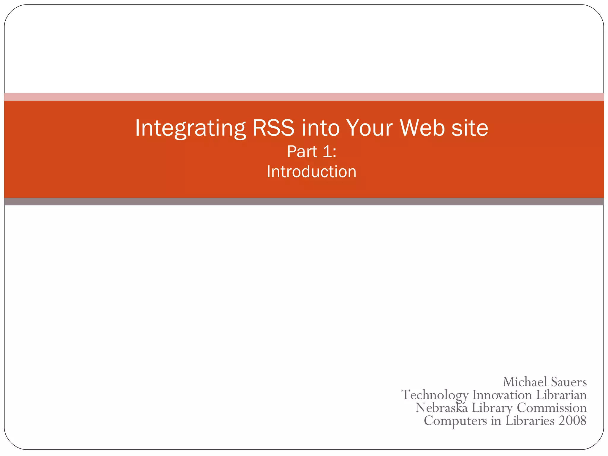 Integrating RSS into Your Web site Part 1: Introduction Michael Sauers Technology Innovation Librarian Nebraska Library Commission Computers in Libraries 2008 