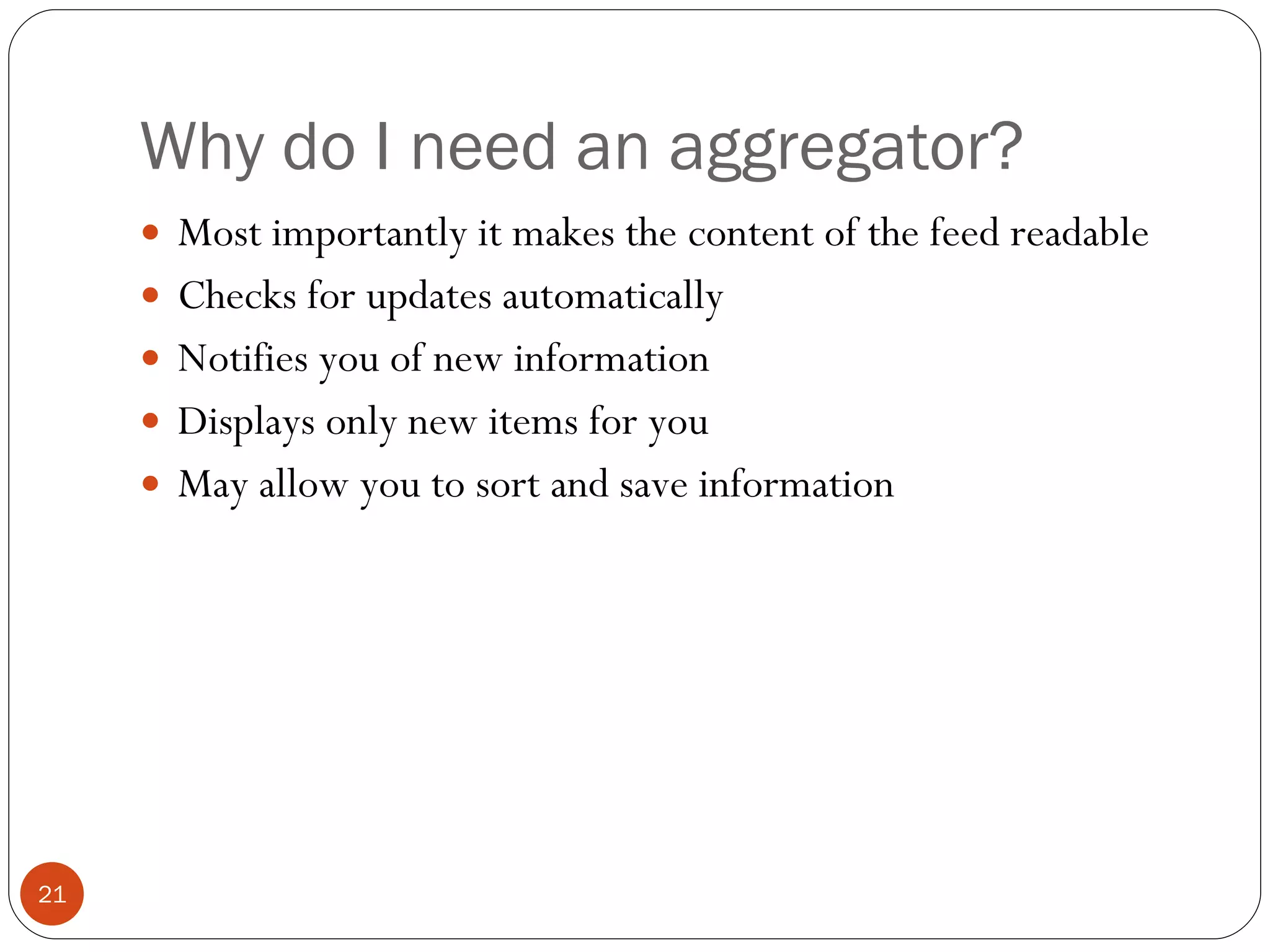Why do I need an aggregator? Most importantly it makes the content of the feed readable Checks for updates automatically Notifies you of new information Displays only new items for you May allow you to sort and save information 