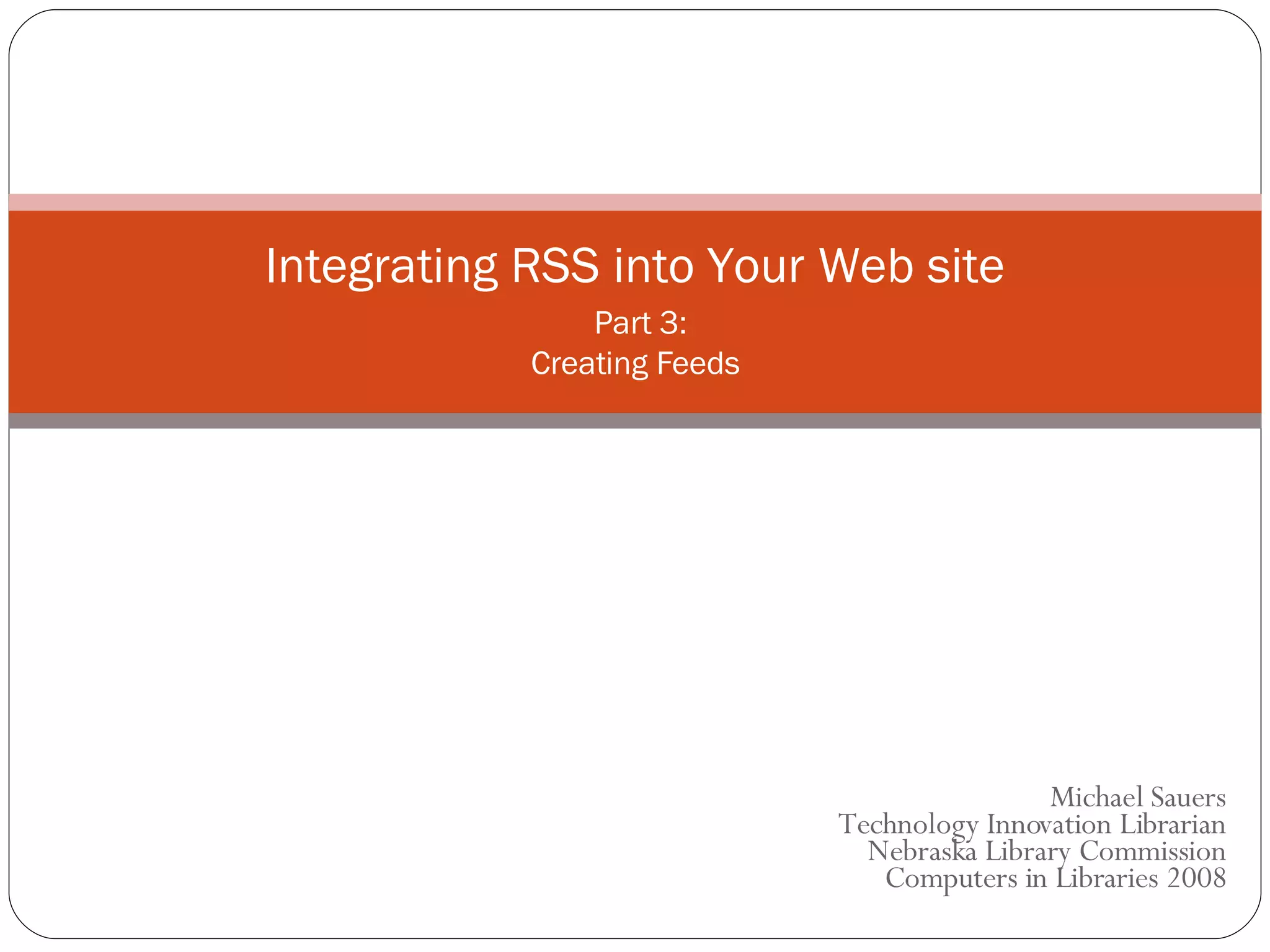 Michael Sauers Technology Innovation Librarian Nebraska Library Commission  Computers in Libraries 2008 Integrating RSS into Your Web site   Part 3: Creating Feeds 