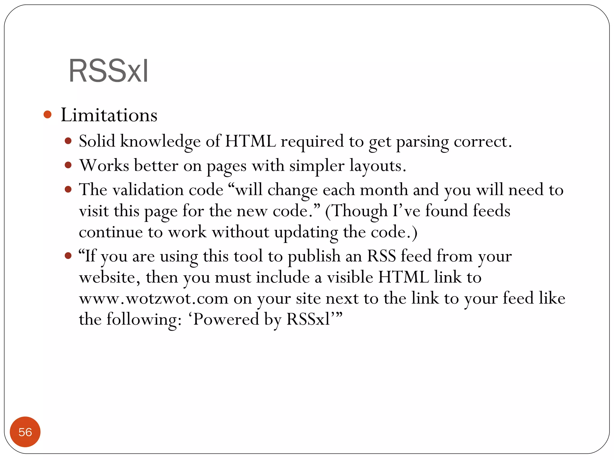 RSSxl Limitations Solid knowledge of HTML required to get parsing correct. Works better on pages with simpler layouts. The validation code “will change each month and you will need to visit this page for the new code.” (Though I’ve found feeds continue to work without updating the code.) “ If you are using this tool to publish an RSS feed from your website, then you must include a visible HTML link to www.wotzwot.com on your site next to the link to your feed like the following: ‘Powered by RSSxl’” 