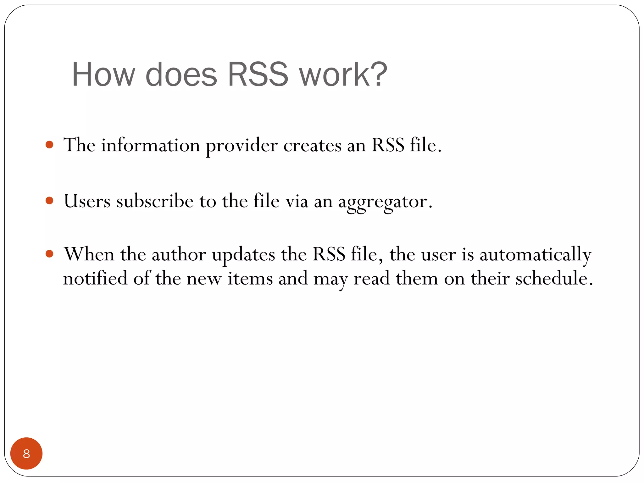 How does RSS work? The information provider creates an RSS file. Users subscribe to the file via an aggregator. When the author updates the RSS file, the user is automatically notified of the new items and may read them on their schedule. 