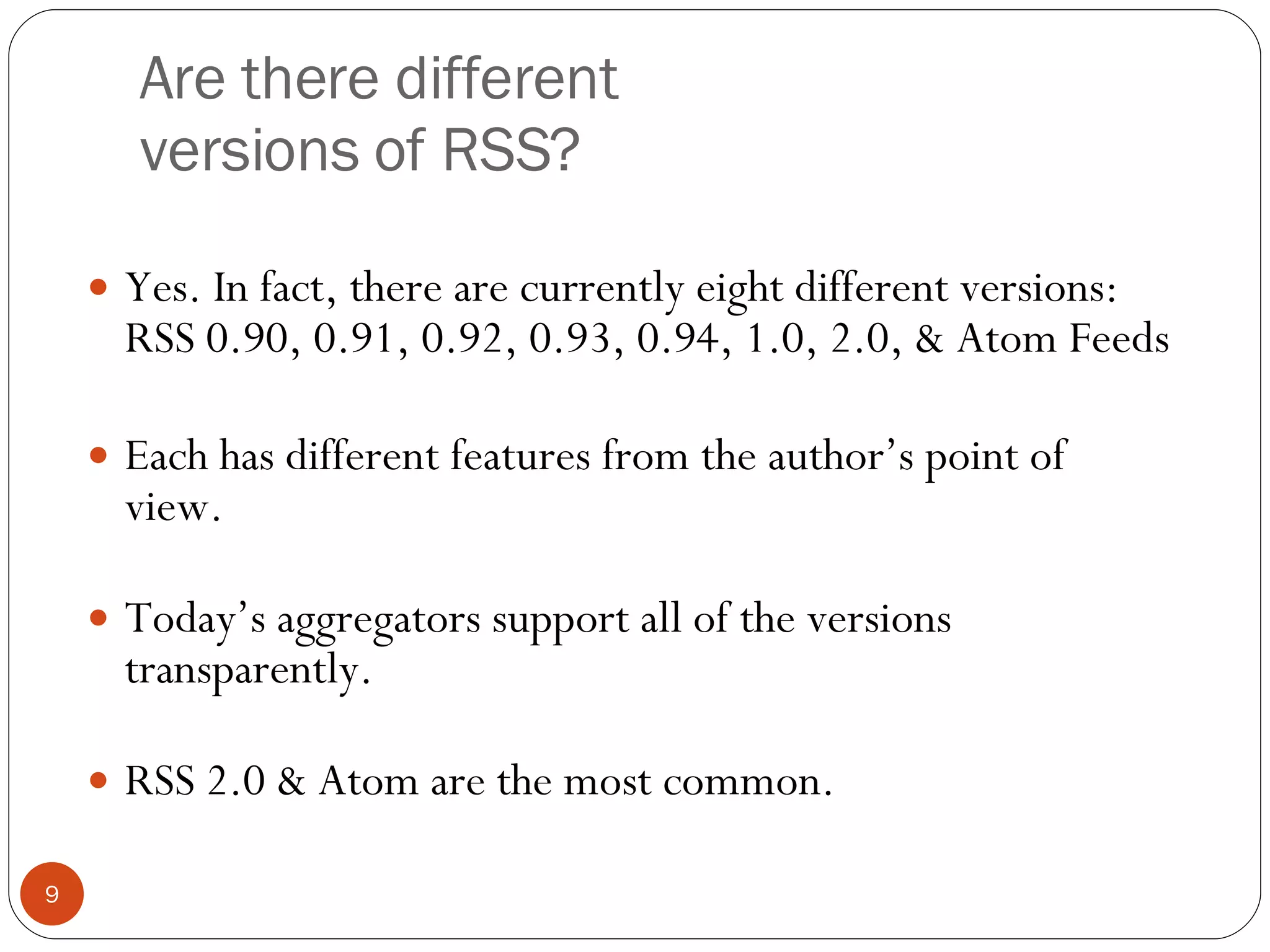 Are there different versions of RSS? Yes. In fact, there are currently eight different versions: RSS 0.90, 0.91, 0.92, 0.93, 0.94, 1.0, 2.0, & Atom Feeds Each has different features from the author’s point of view. Today’s aggregators support all of the versions transparently. RSS 2.0 & Atom are the most common. 