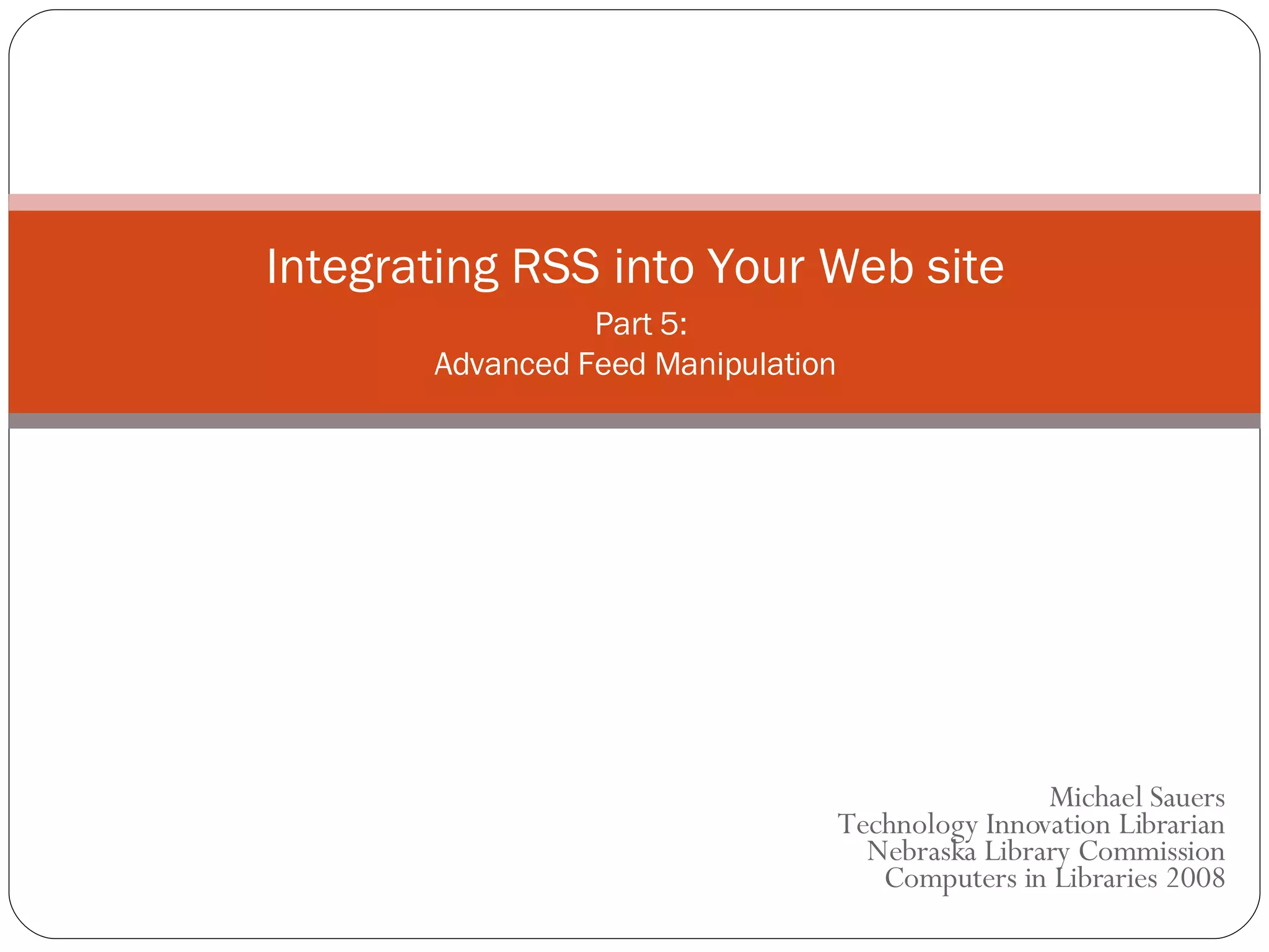 Michael Sauers Technology Innovation Librarian Nebraska Library Commission  Computers in Libraries 2008 Integrating RSS into Your Web site   Part 5: Advanced Feed Manipulation 