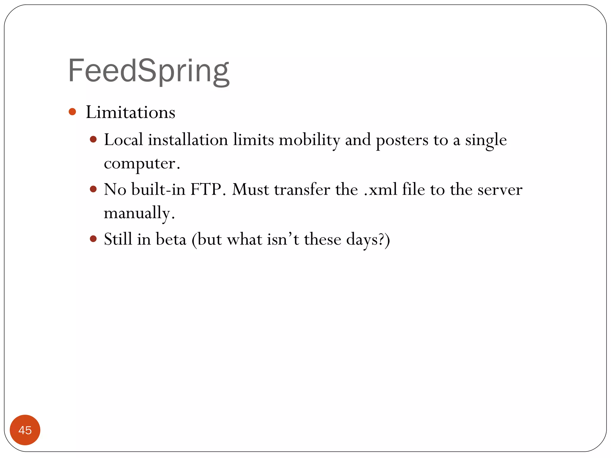 FeedSpring Limitations Local installation limits mobility and posters to a single computer. No built-in FTP. Must transfer the .xml file to the server manually. Still in beta (but what isn’t these days?) 