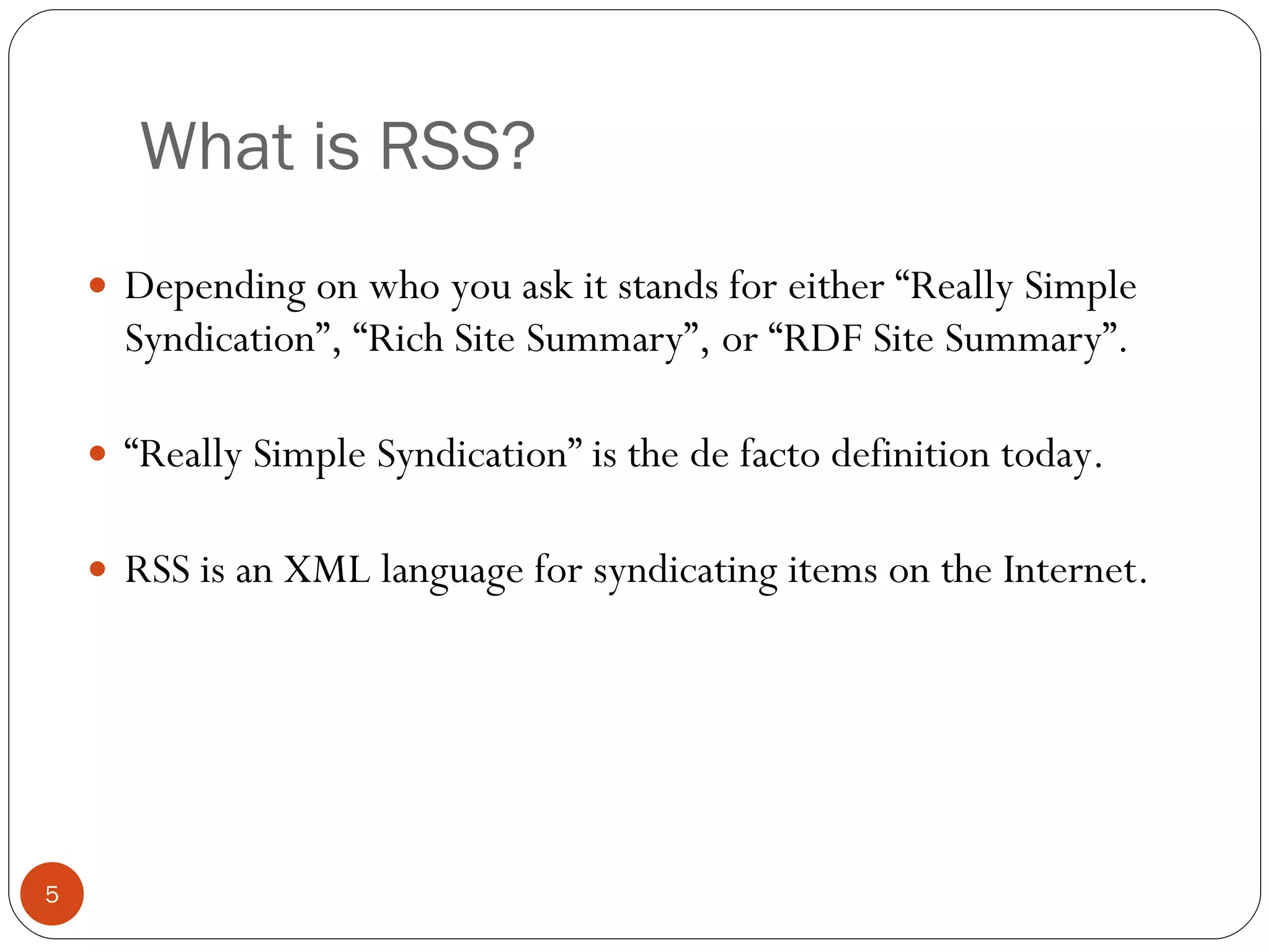 What is RSS? Depending on who you ask it stands for either “Really Simple Syndication”, “Rich Site Summary”, or “RDF Site Summary”. “ Really Simple Syndication” is the de facto definition today. RSS is an XML language for syndicating items on the Internet. 