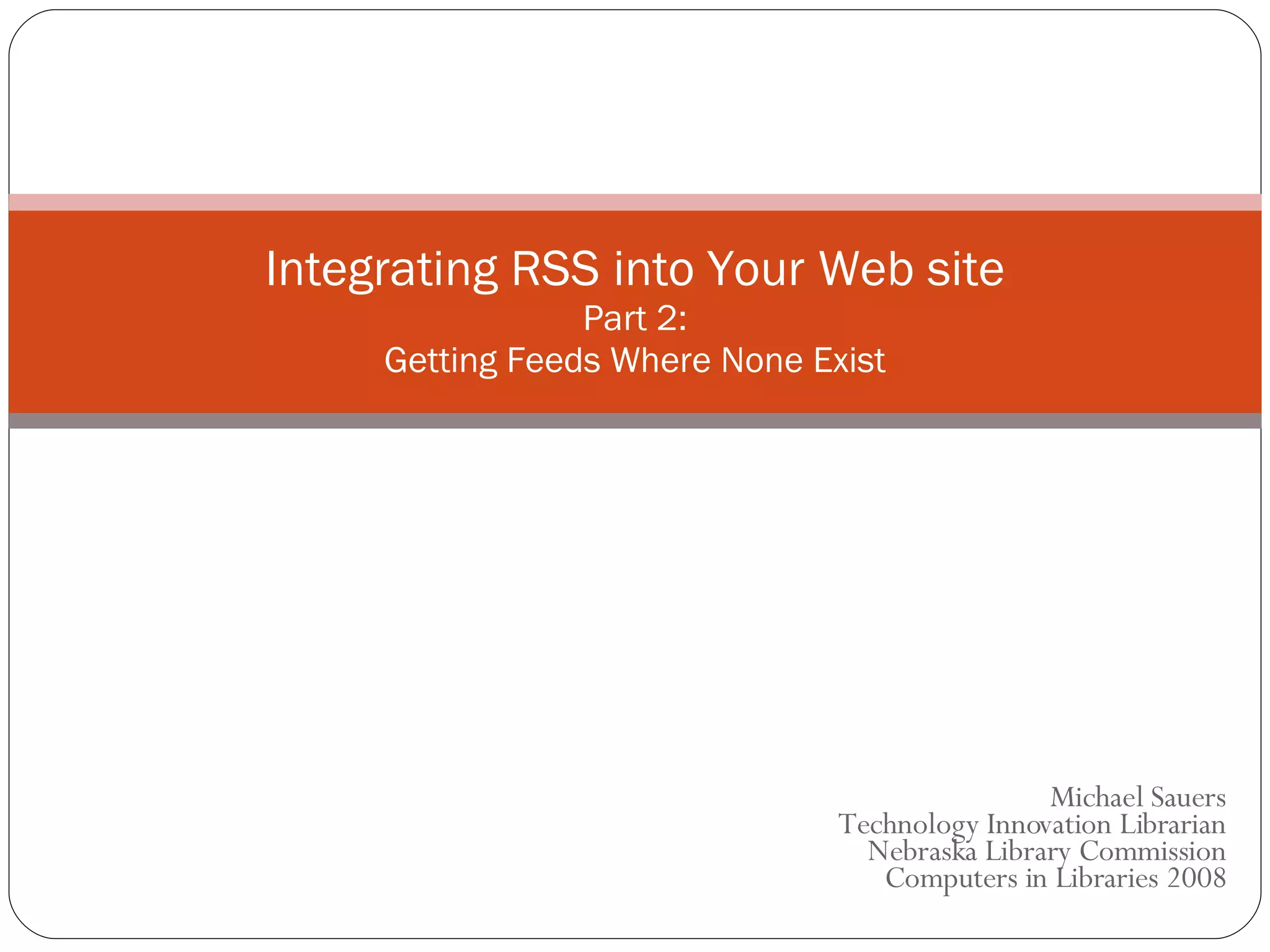 Michael Sauers Technology Innovation Librarian Nebraska Library Commission  Computers in Libraries 2008 Integrating RSS into Your Web site Part 2: Getting Feeds Where None Exist 