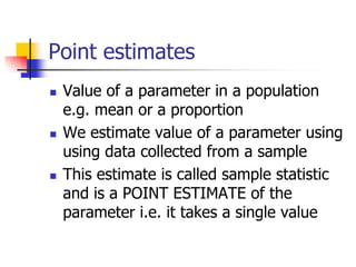 Point estimates
 Value of a parameter in a population
e.g. mean or a proportion
 We estimate value of a parameter using
using data collected from a sample
 This estimate is called sample statistic
and is a POINT ESTIMATE of the
parameter i.e. it takes a single value
 