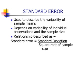 STANDARD ERROR
 Used to describe the variability of
sample means
 Depends on variability of individual
observations and the sample size
 Relationship described as –
Standard error = Standard Deviation
Square root of sample
size
 