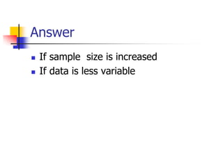 Answer
 If sample size is increased
 If data is less variable
 