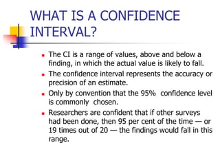 WHAT IS A CONFIDENCE
INTERVAL?
 The CI is a range of values, above and below a
finding, in which the actual value is likely to fall.
 The confidence interval represents the accuracy or
precision of an estimate.
 Only by convention that the 95% confidence level
is commonly chosen.
 Researchers are confident that if other surveys
had been done, then 95 per cent of the time — or
19 times out of 20 — the findings would fall in this
range.
 