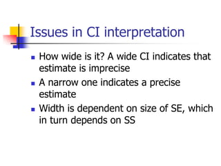 Issues in CI interpretation
 How wide is it? A wide CI indicates that
estimate is imprecise
 A narrow one indicates a precise
estimate
 Width is dependent on size of SE, which
in turn depends on SS
 