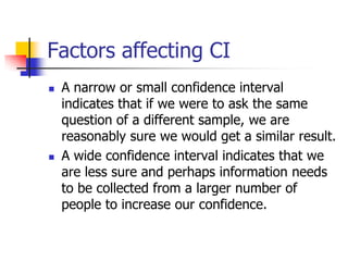 Factors affecting CI
 A narrow or small confidence interval
indicates that if we were to ask the same
question of a different sample, we are
reasonably sure we would get a similar result.
 A wide confidence interval indicates that we
are less sure and perhaps information needs
to be collected from a larger number of
people to increase our confidence.
 