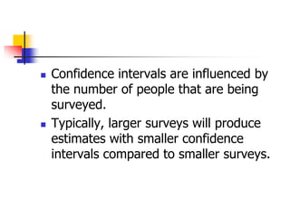  Confidence intervals are influenced by
the number of people that are being
surveyed.
 Typically, larger surveys will produce
estimates with smaller confidence
intervals compared to smaller surveys.
 