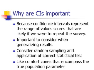 Why are CIs important
 Because confidence intervals represent
the range of values scores that are
likely if we were to repeat the survey.
 Important to consider when
generalizing results.
 Consider random sampling and
application of correct statistical test
 Like comfort zones that encompass the
true population parameter
 