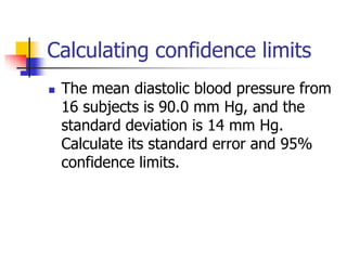 Calculating confidence limits
 The mean diastolic blood pressure from
16 subjects is 90.0 mm Hg, and the
standard deviation is 14 mm Hg.
Calculate its standard error and 95%
confidence limits.
 
