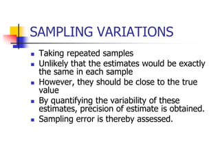 SAMPLING VARIATIONS
 Taking repeated samples
 Unlikely that the estimates would be exactly
the same in each sample
 However, they should be close to the true
value
 By quantifying the variability of these
estimates, precision of estimate is obtained.
 Sampling error is thereby assessed.
 