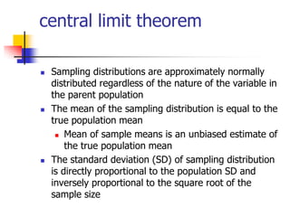 central limit theorem
 Sampling distributions are approximately normally
distributed regardless of the nature of the variable in
the parent population
 The mean of the sampling distribution is equal to the
true population mean
 Mean of sample means is an unbiased estimate of
the true population mean
 The standard deviation (SD) of sampling distribution
is directly proportional to the population SD and
inversely proportional to the square root of the
sample size
 