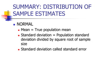 SUMMARY: DISTRIBUTION OF
SAMPLE ESTIMATES
 NORMAL
 Mean = True population mean
 Standard deviation = Population standard
deviation divided by square root of sample
size
 Standard deviation called standard error
 