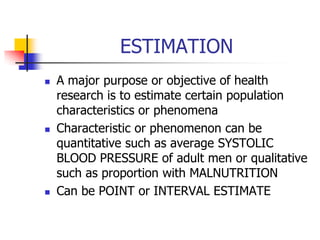 ESTIMATION
 A major purpose or objective of health
research is to estimate certain population
characteristics or phenomena
 Characteristic or phenomenon can be
quantitative such as average SYSTOLIC
BLOOD PRESSURE of adult men or qualitative
such as proportion with MALNUTRITION
 Can be POINT or INTERVAL ESTIMATE
 