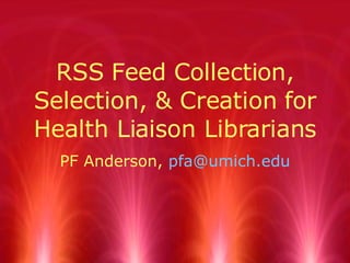 RSS Feed Collection, Selection, & Creation for Health Liaison Librarians PF Anderson,  [email_address] 