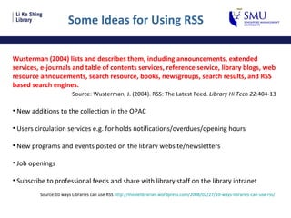 Some Ideas for Using RSS Wusterman (2004) lists and describes them, including announcements, extended services, e-journals and table of contents services, reference service, library blogs, web resource annoucements, search resource, books, newsgroups, search results, and RSS based search engines. Source: Wusterman, J. (2004). RSS: The Latest Feed.  Library Hi Tech 22 :404-13 New additions to the collection in the OPAC Users circulation services e.g. for holds notifications/overdues/opening hours New programs and events posted on the library website/newsletters Job openings Subscribe to professional feeds and share with library staff on the library intranet Source:10 ways Libraries can use RSS  http://moxielibrarian.wordpress.com/2008/02/27/10-ways-libraries-can-use-rss /   