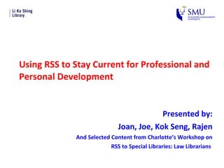 Using RSS to Stay Current for Professional and Personal Development Presented by: Joan, Joe, Kok Seng, Rajen And Selected Content from Charlotte’s Workshop on RSS to Special Libraries: Law Librarians  
