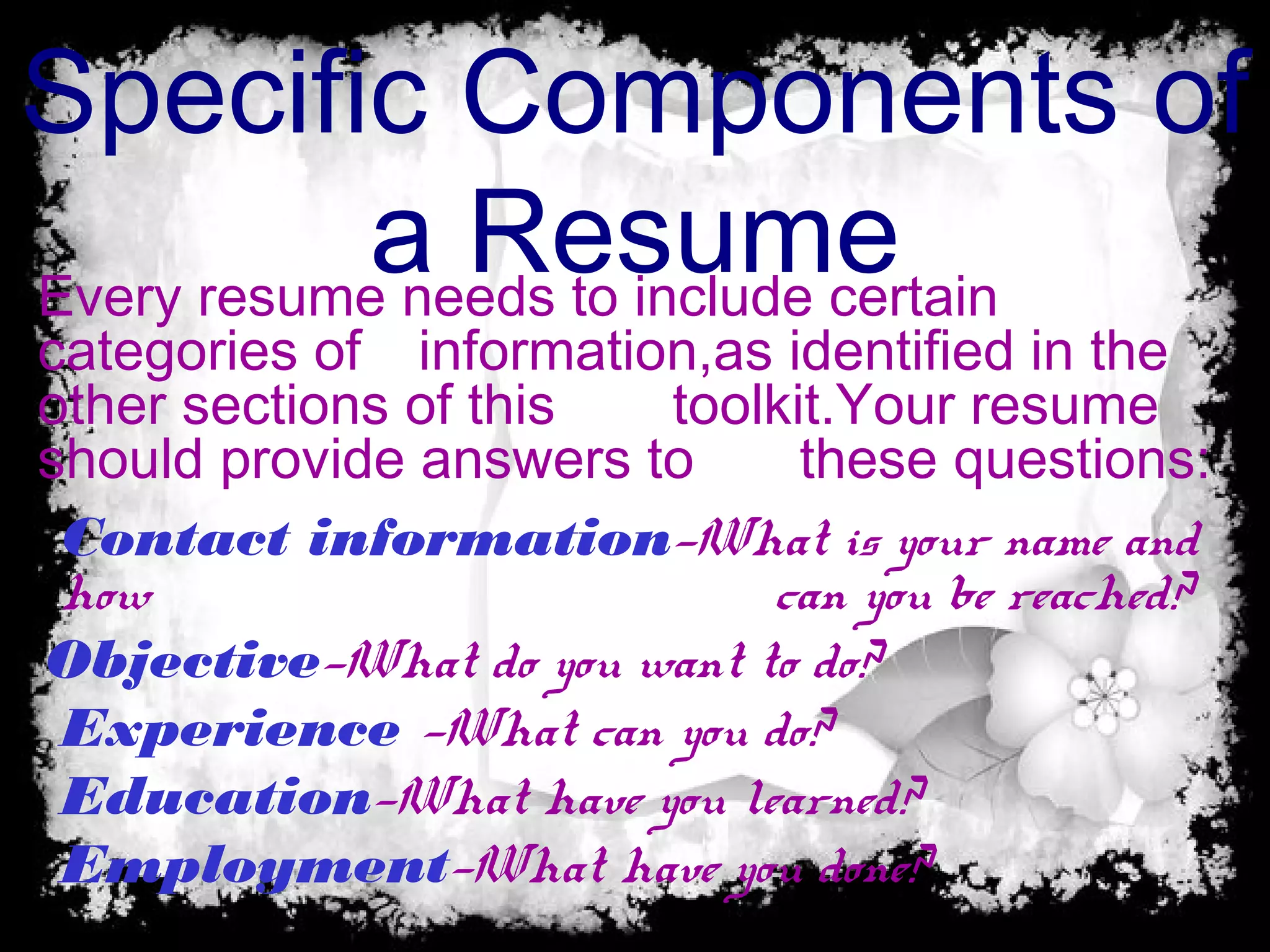 Specific Components of
a Resume
Contact information—What is your name and
how can you be reached?
Objective—What do you want to do?
Experience —What can you do?
Education—What have you learned?
Employment—What have you done?
Every resume needs to include certain
categories of information,as identified in the
other sections of this toolkit.Your resume
should provide answers to these questions:
 