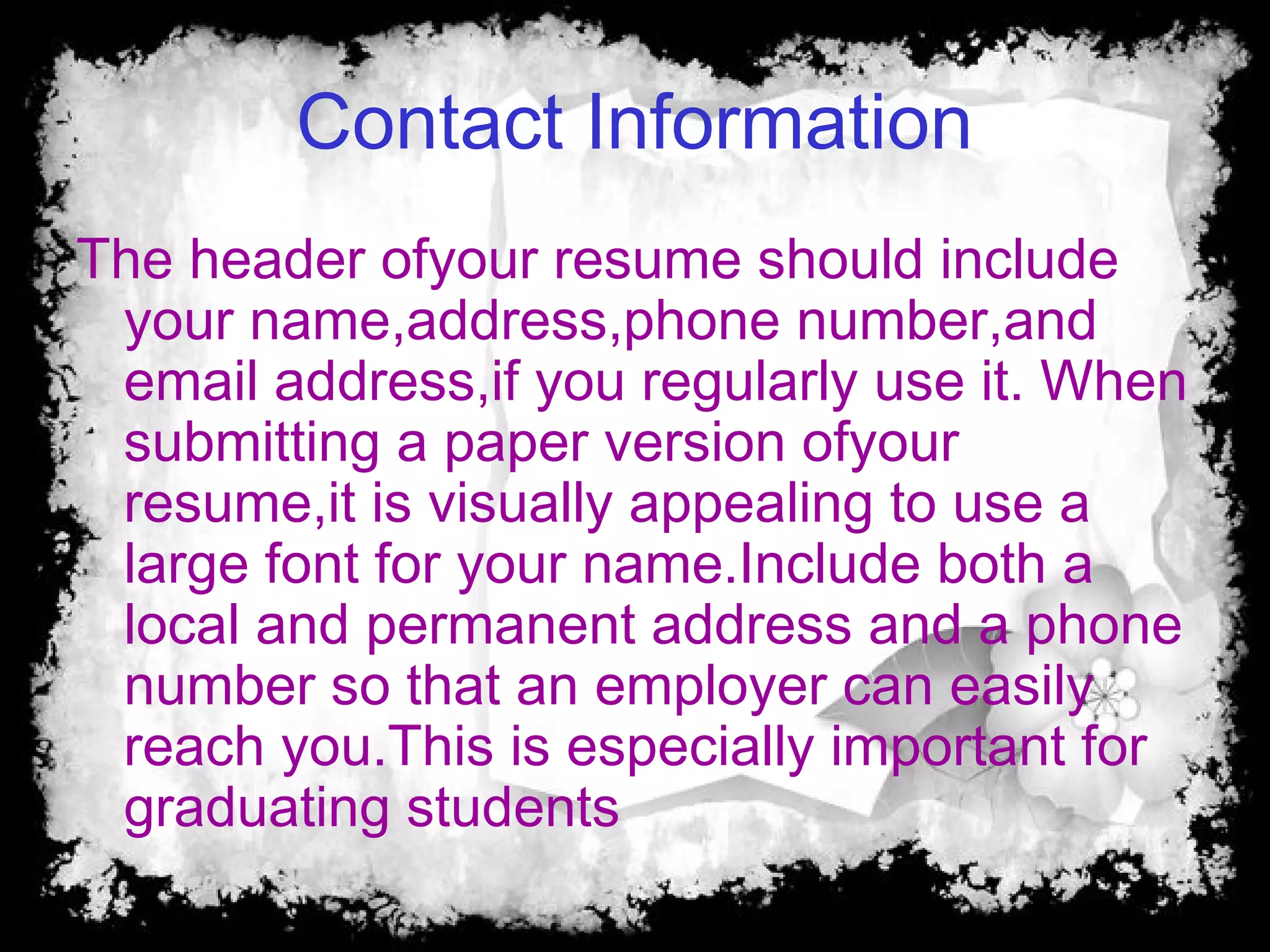 Contact Information
The header ofyour resume should include
your name,address,phone number,and
email address,if you regularly use it. When
submitting a paper version ofyour
resume,it is visually appealing to use a
large font for your name.Include both a
local and permanent address and a phone
number so that an employer can easily
reach you.This is especially important for
graduating students
 