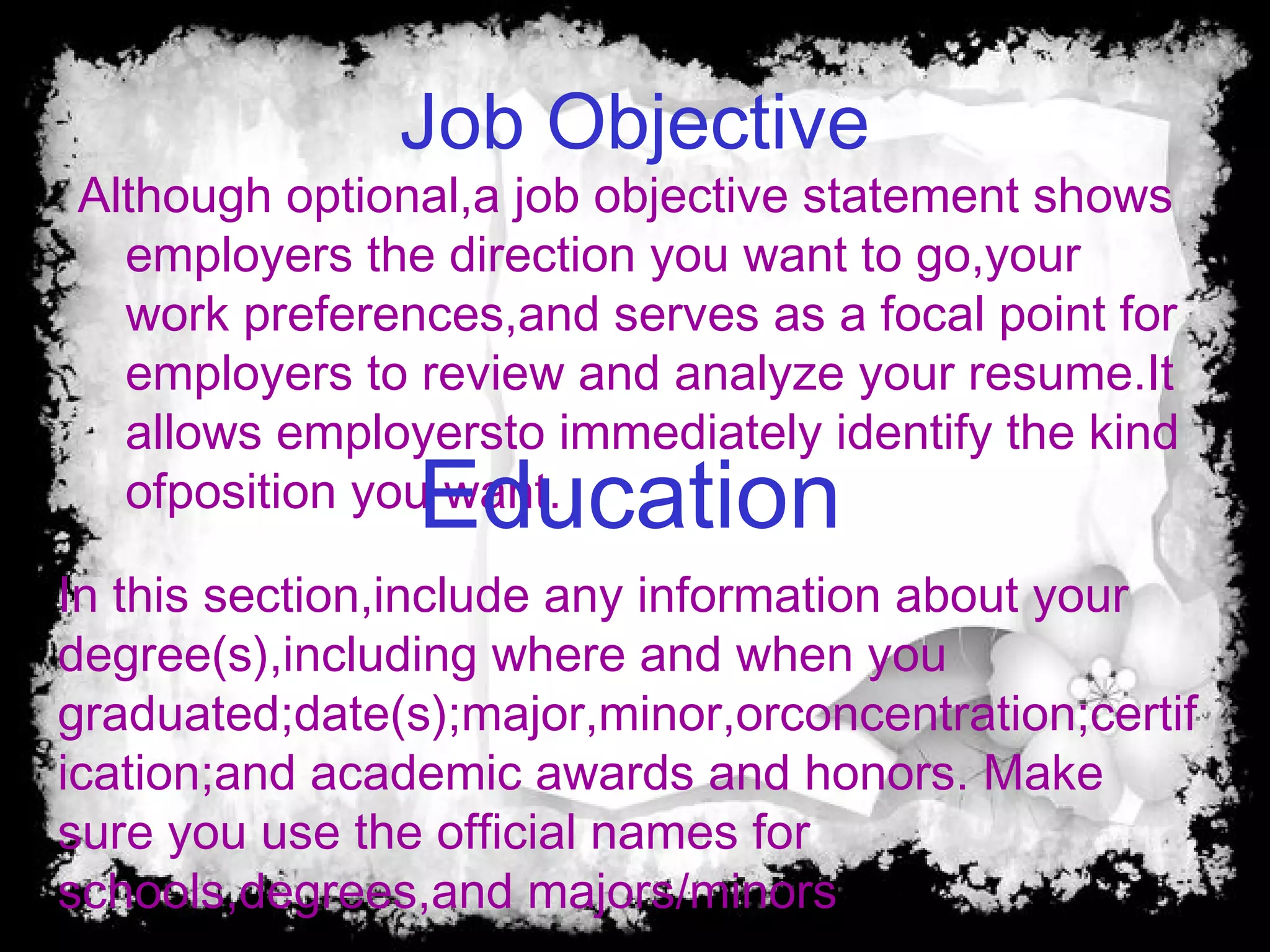 Job Objective
Although optional,a job objective statement shows
employers the direction you want to go,your
work preferences,and serves as a focal point for
employers to review and analyze your resume.It
allows employersto immediately identify the kind
ofposition you want.Education
In this section,include any information about your
degree(s),including where and when you
graduated;date(s);major,minor,orconcentration;certif
ication;and academic awards and honors. Make
sure you use the official names for
schools,degrees,and majors/minors
 