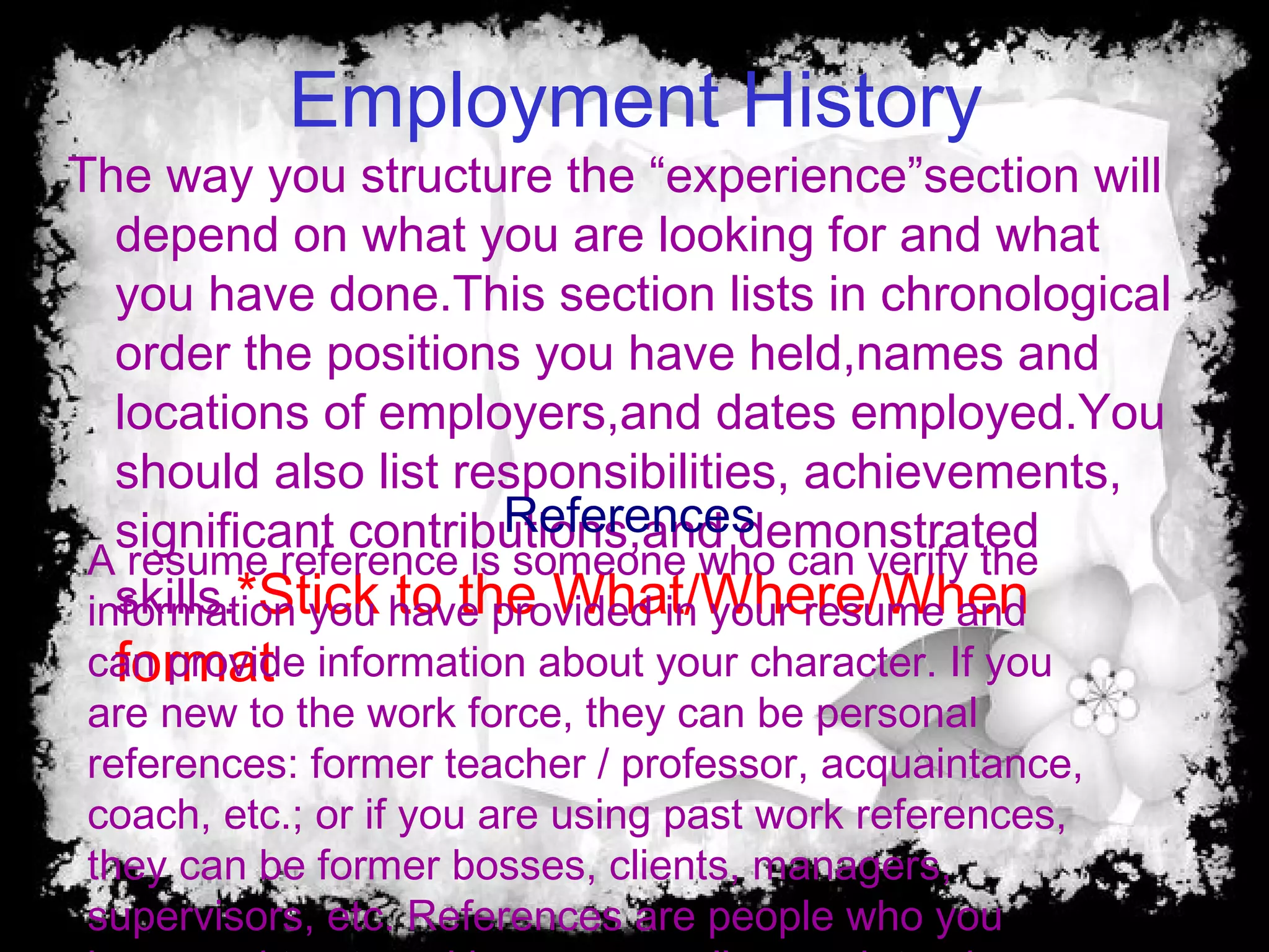 Employment History
The way you structure the “experience”section will
depend on what you are looking for and what
you have done.This section lists in chronological
order the positions you have held,names and
locations of employers,and dates employed.You
should also list responsibilities, achievements,
significant contributions,and demonstrated
skills.*Stick to the What/Where/When
format
A resume reference is someone who can verify the
information you have provided in your resume and
can provide information about your character. If you
are new to the work force, they can be personal
references: former teacher / professor, acquaintance,
coach, etc.; or if you are using past work references,
they can be former bosses, clients, managers,
supervisors, etc. References are people who you
References
 