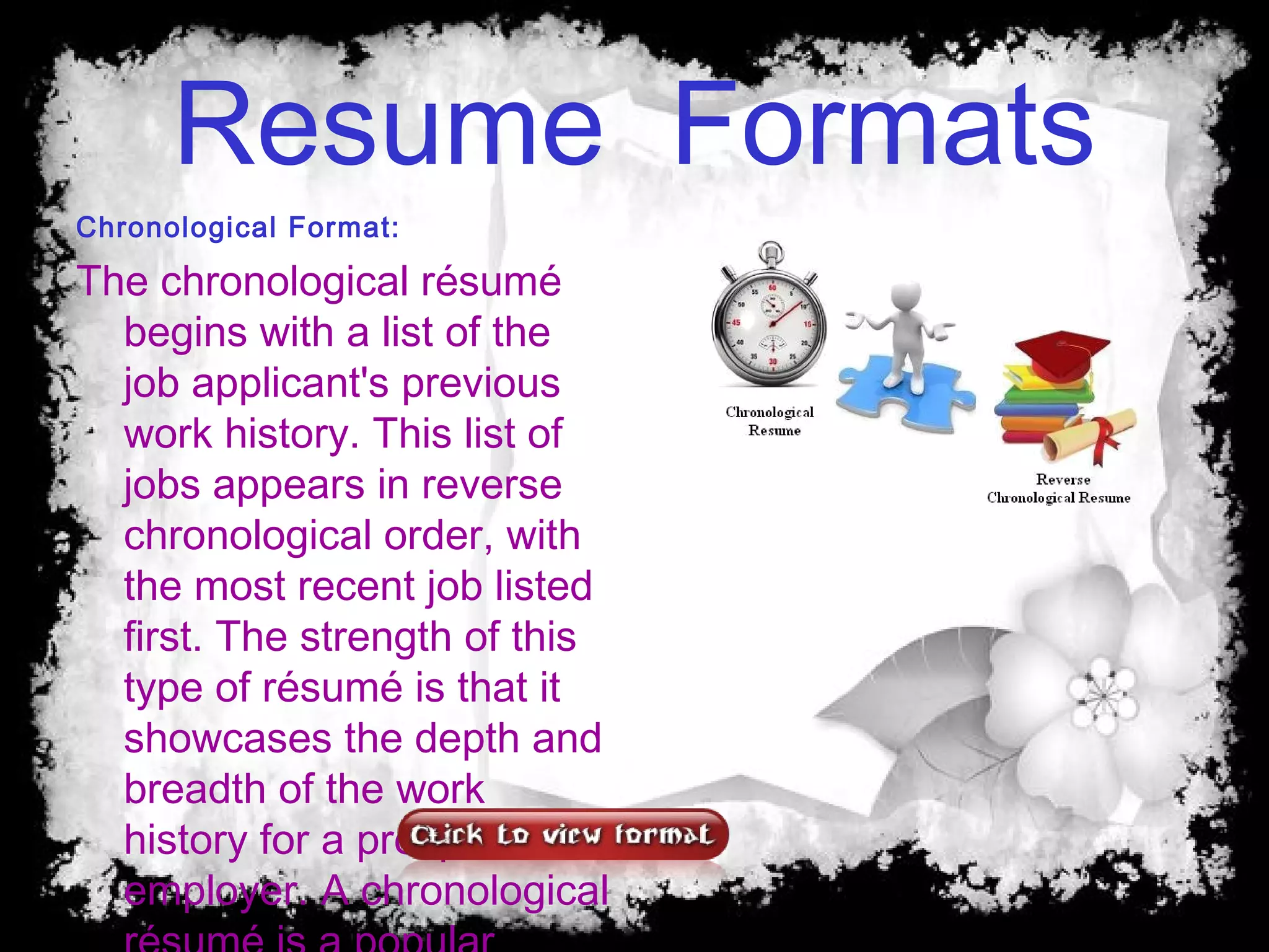 Resume Formats
Chronological Format:
The chronological résumé
begins with a list of the
job applicant's previous
work history. This list of
jobs appears in reverse
chronological order, with
the most recent job listed
first. The strength of this
type of résumé is that it
showcases the depth and
breadth of the work
history for a prospective
employer. A chronological
 