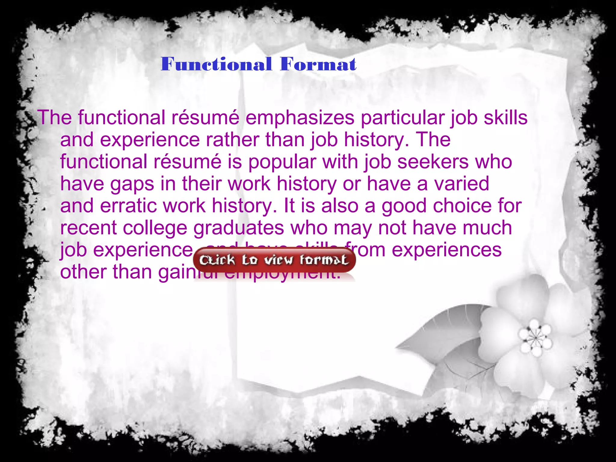 Functional Format
The functional résumé emphasizes particular job skills
and experience rather than job history. The
functional résumé is popular with job seekers who
have gaps in their work history or have a varied
and erratic work history. It is also a good choice for
recent college graduates who may not have much
job experience, and have skills from experiences
other than gainful employment.
 
