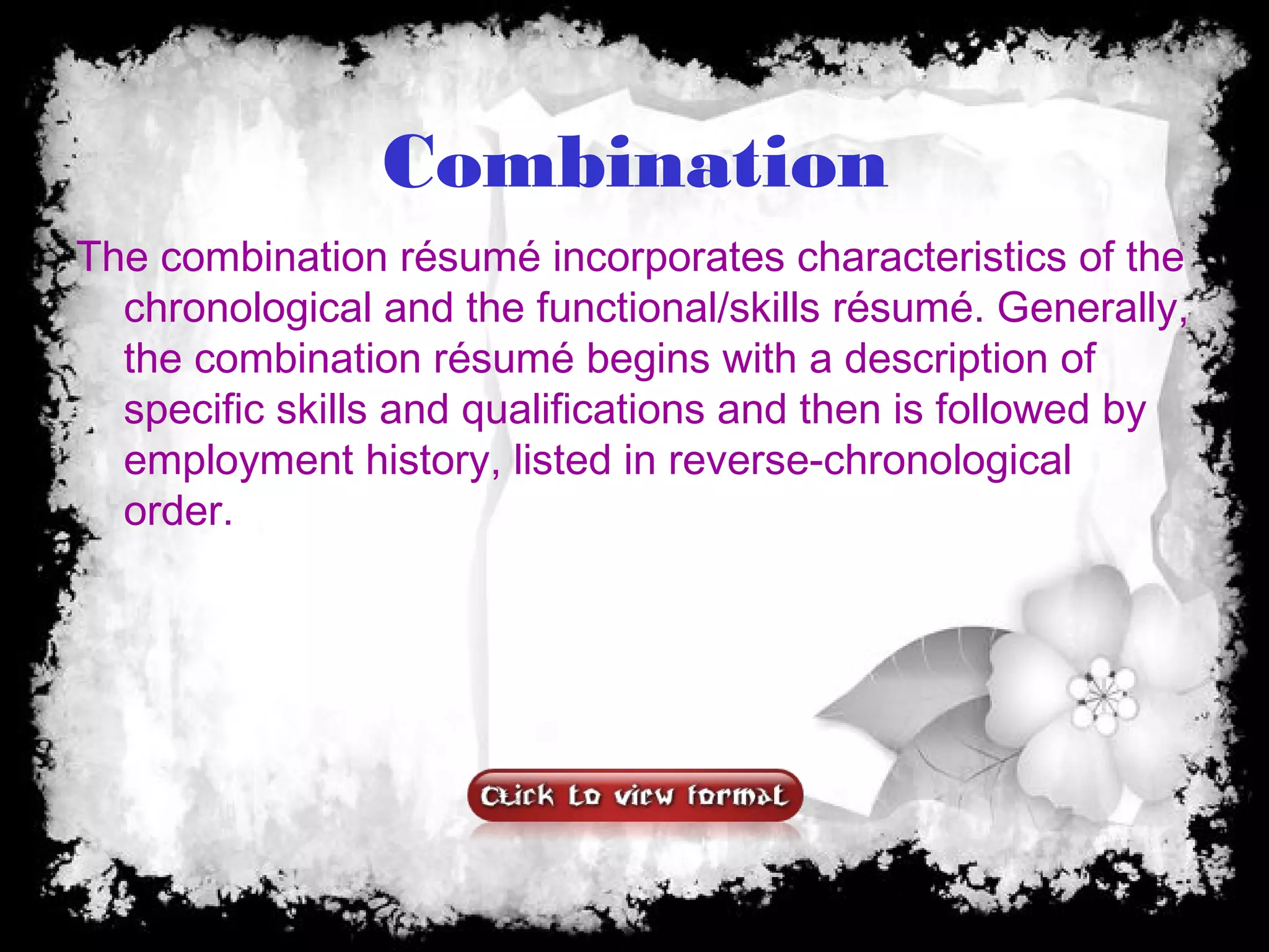 Combination
The combination résumé incorporates characteristics of the
chronological and the functional/skills résumé. Generally,
the combination résumé begins with a description of
specific skills and qualifications and then is followed by
employment history, listed in reverse-chronological
order.
 