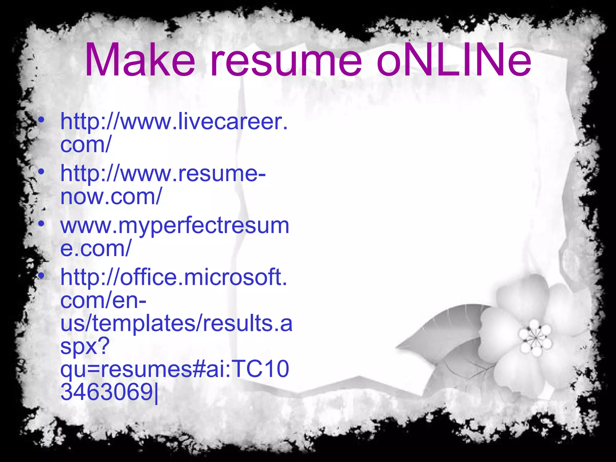 • http://www.livecareer.
com/
• http://www.resume-
now.com/
• www.myperfectresum
e.com/
• http://office.microsoft.
com/en-
us/templates/results.a
spx?
qu=resumes#ai:TC10
3463069|
Make resume oNLINe
 