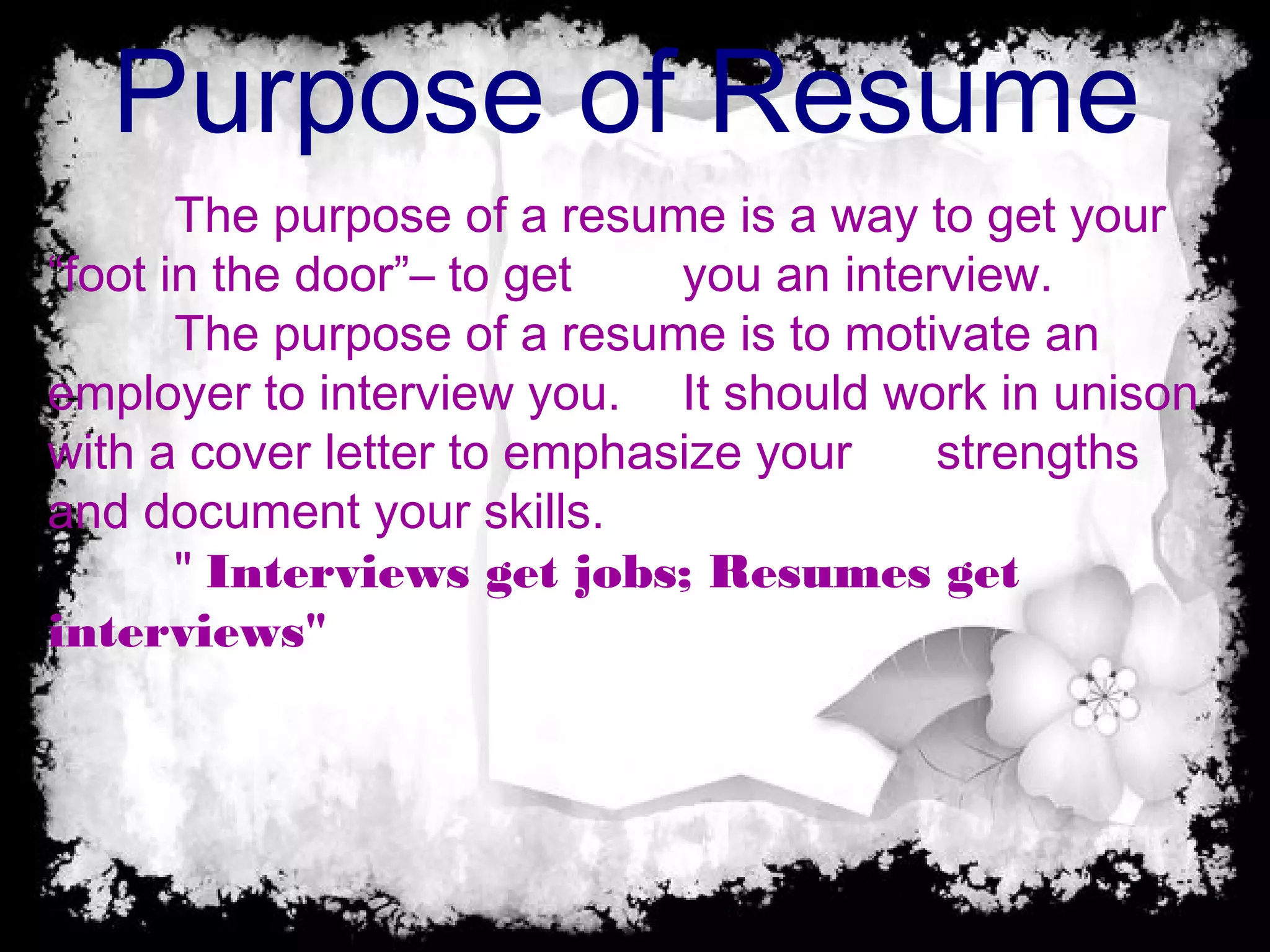 Purpose of Resume
The purpose of a resume is a way to get your
“foot in the door”– to get you an interview.
The purpose of a resume is to motivate an
employer to interview you. It should work in unison
with a cover letter to emphasize your strengths
and document your skills.
" Interviews get jobs; Resumes get
interviews"
 