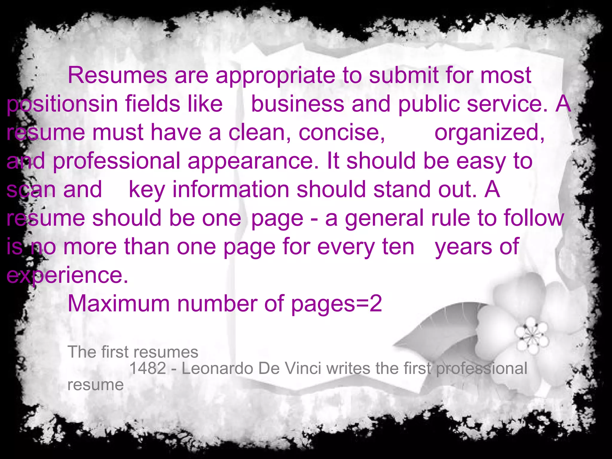 Resumes are appropriate to submit for most
positionsin fields like business and public service. A
resume must have a clean, concise, organized,
and professional appearance. It should be easy to
scan and key information should stand out. A
resume should be one page - a general rule to follow
is no more than one page for every ten years of
experience.
Maximum number of pages=2
The first resumes
1482 - Leonardo De Vinci writes the first professional
resume
 