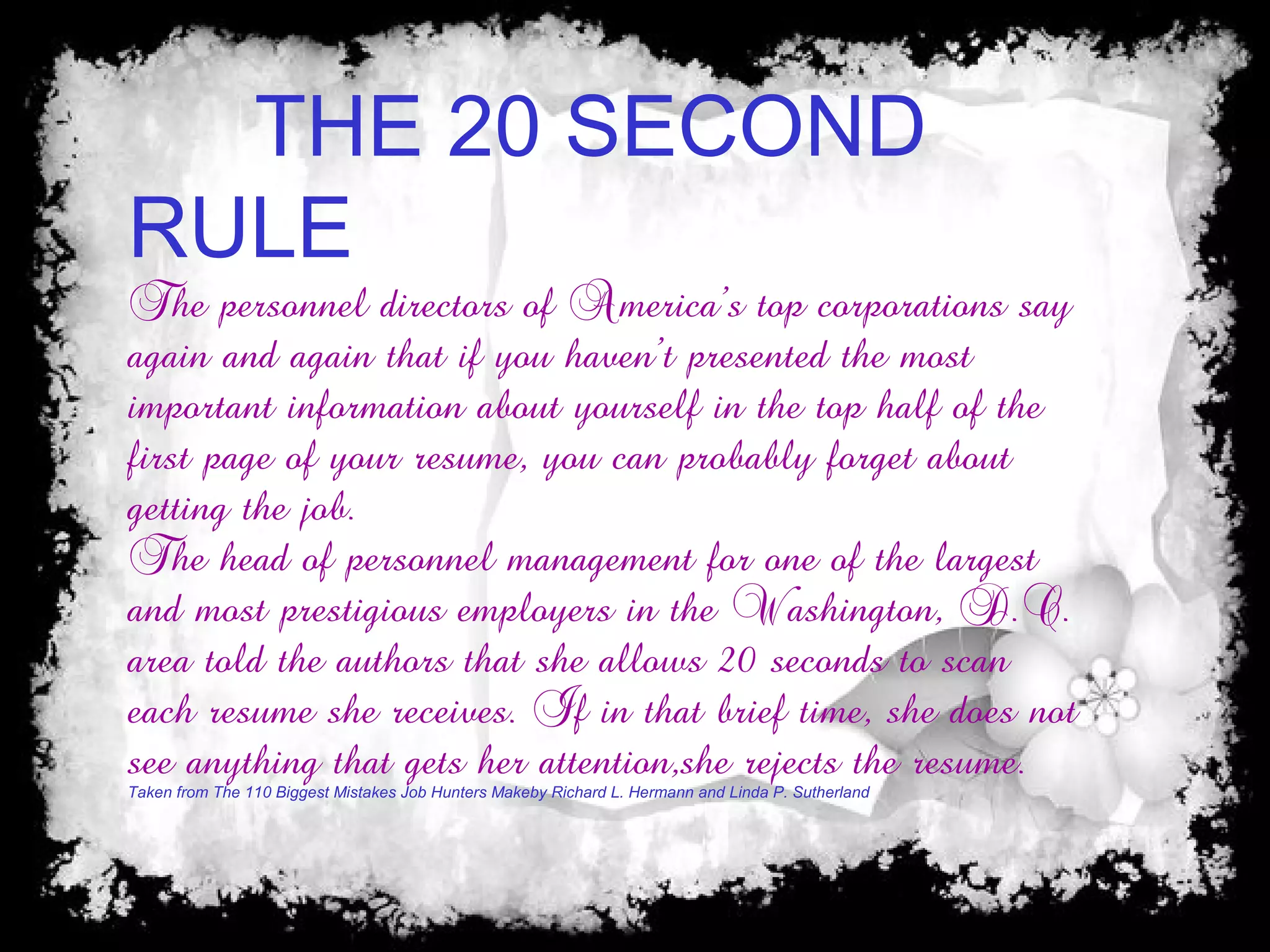 THE 20 SECOND
RULE
The personnel directors of America’s top corporations say
again and again that if you haven’t presented the most
important information about yourself in the top half of the
first page of your resume, you can probably forget about
getting the job.
The head of personnel management for one of the largest
and most prestigious employers in the Washington, D.C.
area told the authors that she allows 20 seconds to scan
each resume she receives. If in that brief time, she does not
see anything that gets her attention,she rejects the resume.
Taken from The 110 Biggest Mistakes Job Hunters Makeby Richard L. Hermann and Linda P. Sutherland
 