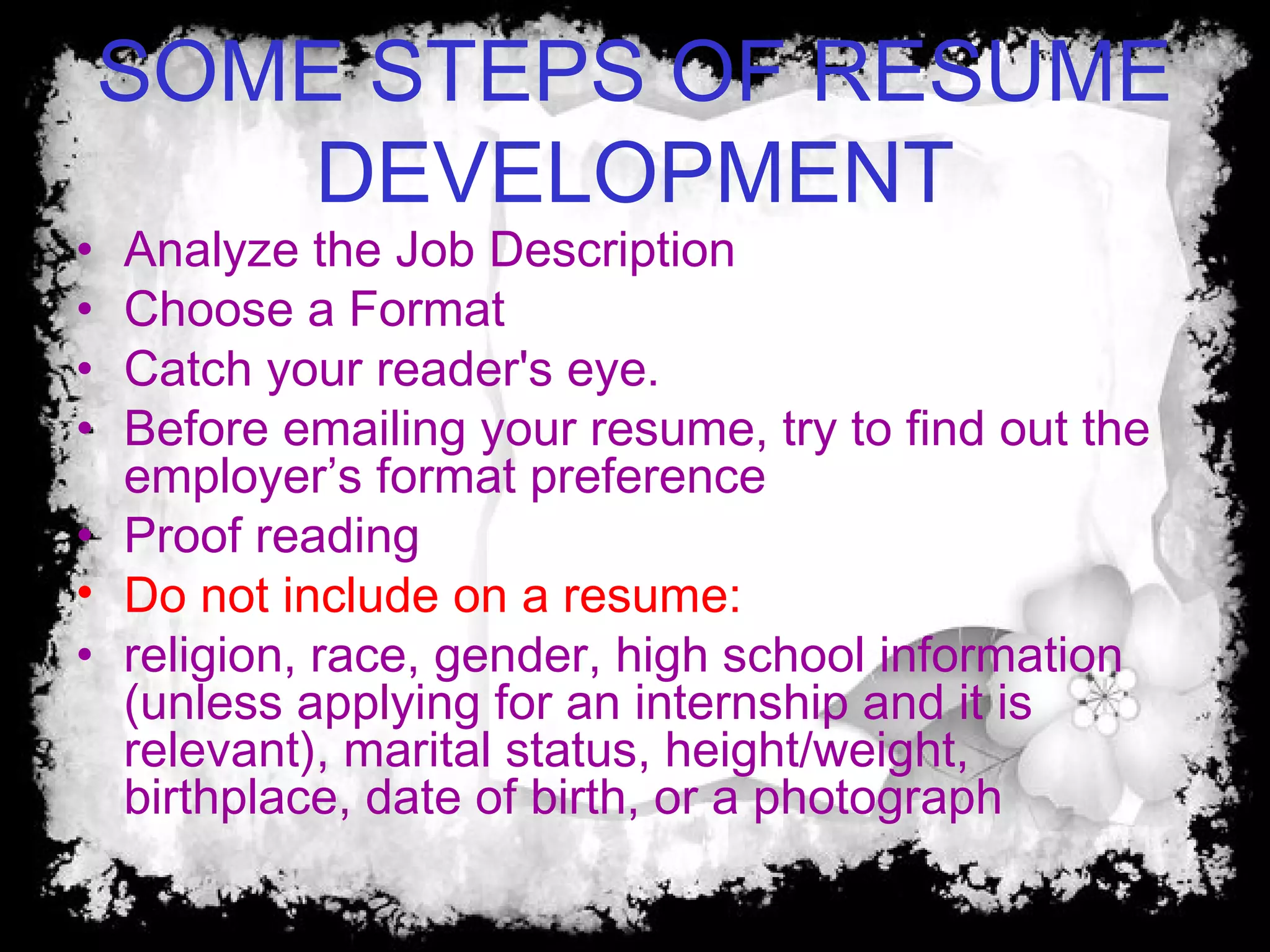 SOME STEPS OF RESUME
DEVELOPMENT
• Analyze the Job Description
• Choose a Format
• Catch your reader's eye.
• Before emailing your resume, try to find out the
employer’s format preference
• Proof reading
• Do not include on a resume:
• religion, race, gender, high school information
(unless applying for an internship and it is
relevant), marital status, height/weight,
birthplace, date of birth, or a photograph
 