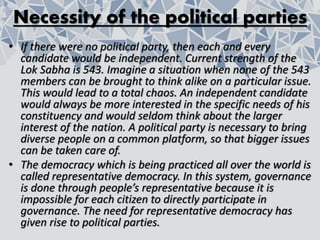 Necessity of the political parties
• If there were no political party, then each and every
candidate would be independent. Current strength of the
Lok Sabha is 543. Imagine a situation when none of the 543
members can be brought to think alike on a particular issue.
This would lead to a total chaos. An independent candidate
would always be more interested in the specific needs of his
constituency and would seldom think about the larger
interest of the nation. A political party is necessary to bring
diverse people on a common platform, so that bigger issues
can be taken care of.
• The democracy which is being practiced all over the world is
called representative democracy. In this system, governance
is done through people’s representative because it is
impossible for each citizen to directly participate in
governance. The need for representative democracy has
given rise to political parties.
 