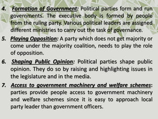 4. Formation of Government: Political parties form and run
governments. The executive body is formed by people
from the ruling party. Various political leaders are assigned
different ministries to carry out the task of governance.
5. Playing Opposition: A party which does not get majority or
come under the majority coalition, needs to play the role
of opposition.
6. Shaping Public Opinion: Political parties shape public
opinion. They do so by raising and highlighting issues in
the legislature and in the media.
7. Access to government machinery and welfare schemes:
parties provide people access to government machinery
and welfare schemes since it is easy to approach local
party leader than government officers.
 