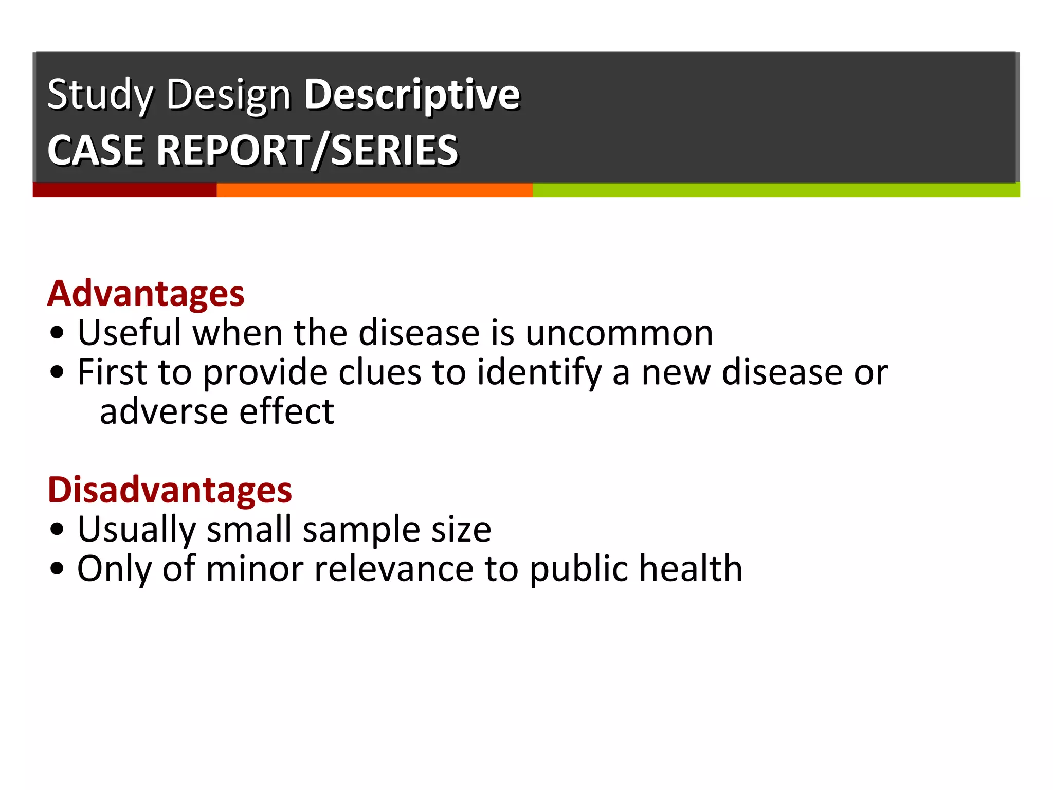 Study DesignStudy Design DescriptiveDescriptive
CASE REPORT/SERIESCASE REPORT/SERIES
Advantages
• Useful when the disease is uncommon
• First to provide clues to identify a new disease or
adverse effect
Disadvantages
• Usually small sample size
• Only of minor relevance to public health
 