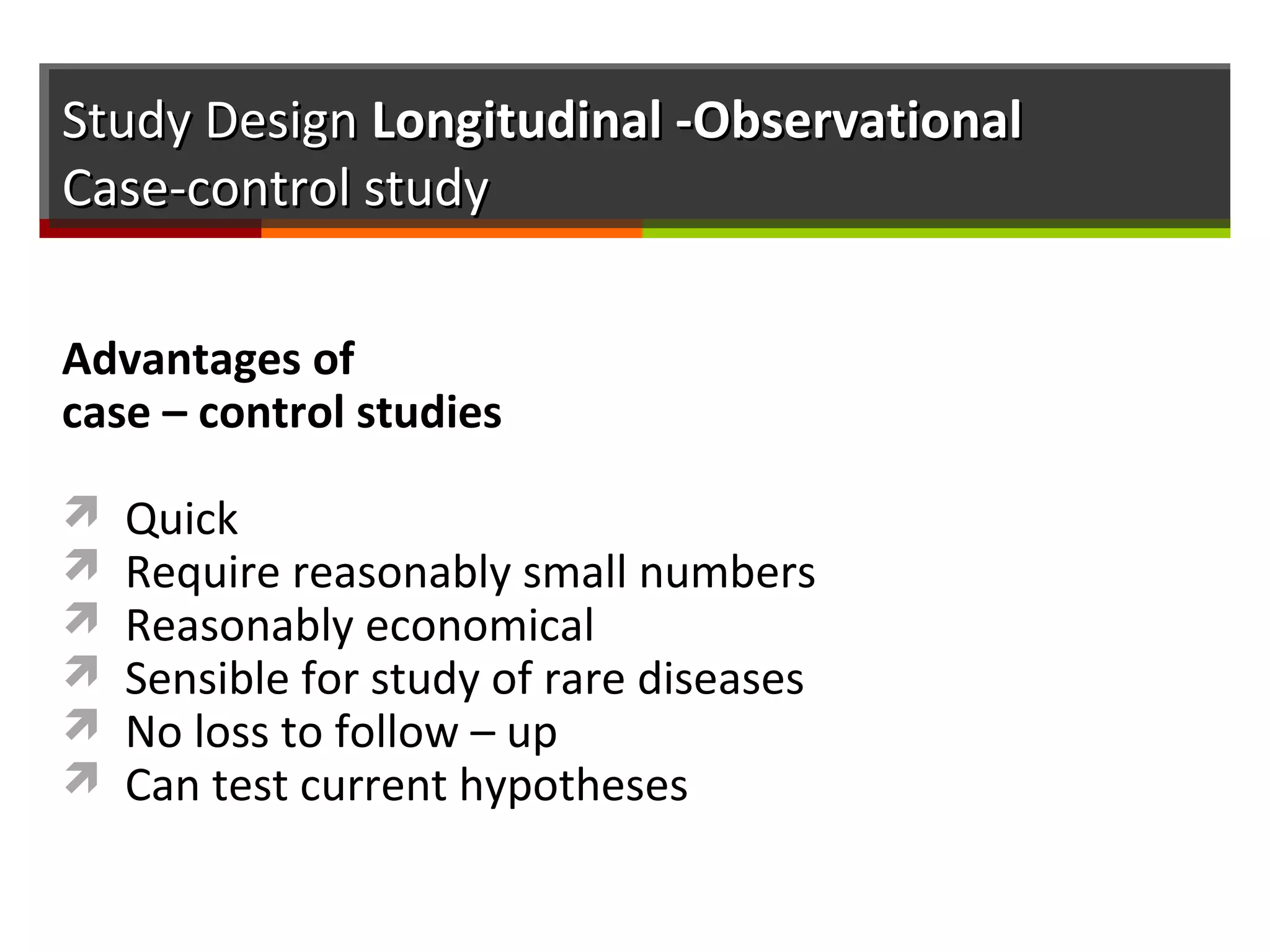 Study DesignStudy Design Longitudinal -ObservationalLongitudinal -Observational
Case-control studyCase-control study
Advantages of
case – control studies
 Quick
 Require reasonably small numbers
 Reasonably economical
 Sensible for study of rare diseases
 No loss to follow – up
 Can test current hypotheses
 