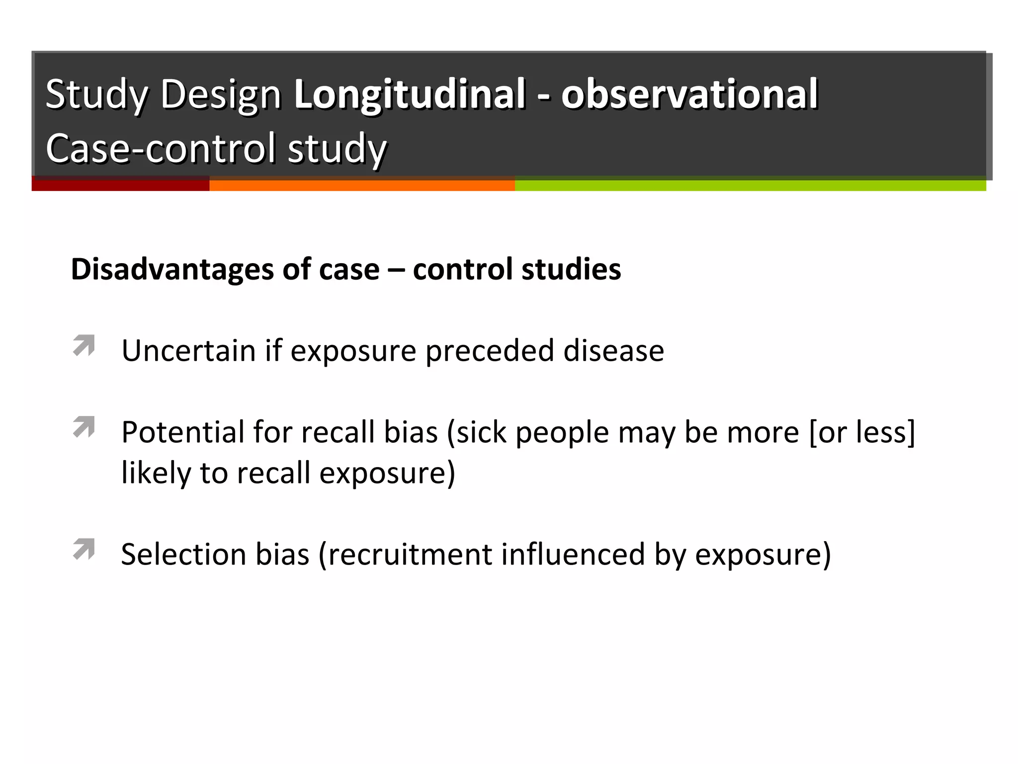 Study DesignStudy Design Longitudinal - observationalLongitudinal - observational
Case-control studyCase-control study
Disadvantages of case – control studies
 Uncertain if exposure preceded disease
 Potential for recall bias (sick people may be more [or less]
likely to recall exposure)
 Selection bias (recruitment influenced by exposure)
 