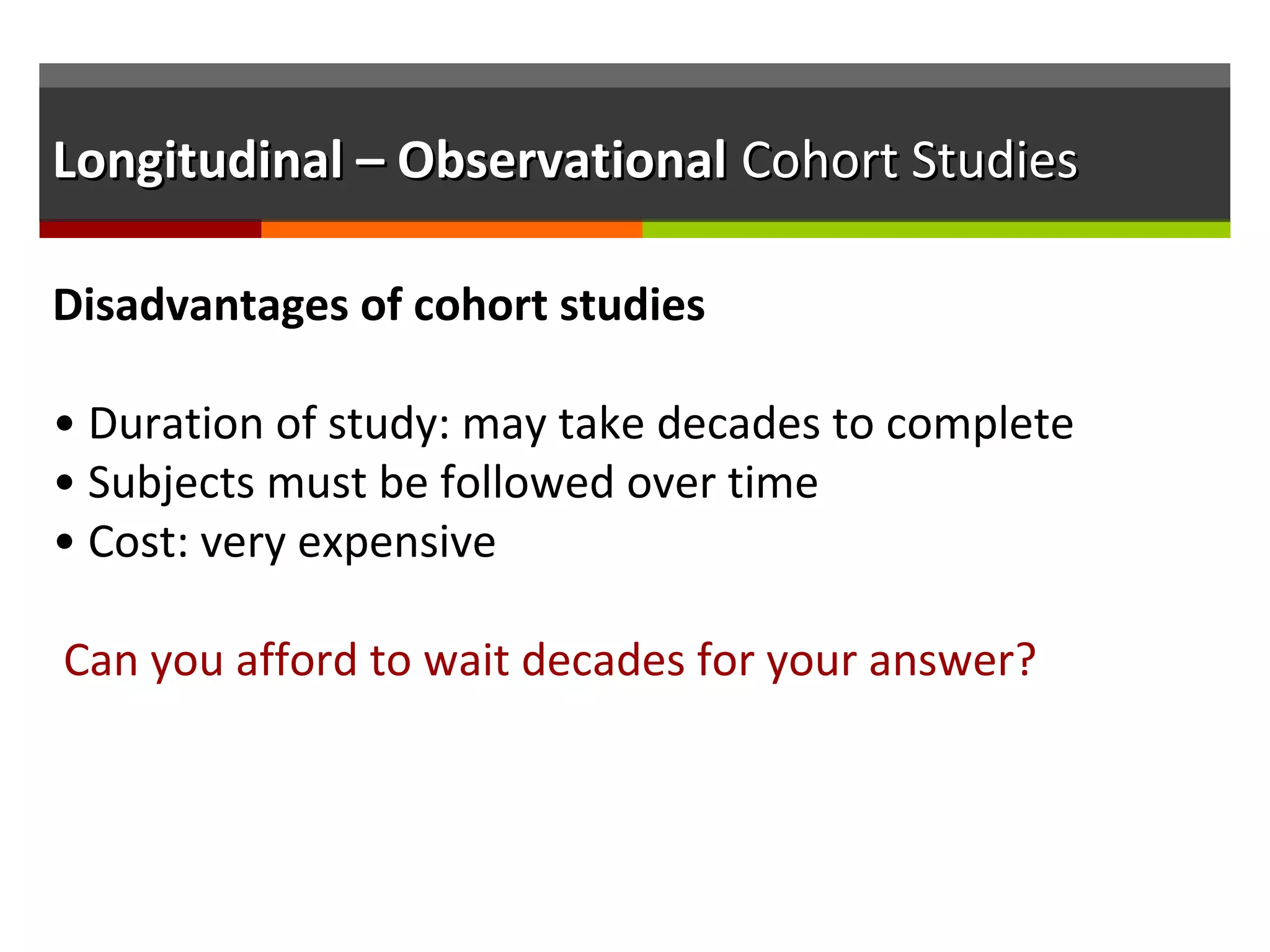 Longitudinal – ObservationalLongitudinal – Observational Cohort StudiesCohort Studies
Disadvantages of cohort studies
• Duration of study: may take decades to complete
• Subjects must be followed over time
• Cost: very expensive
Can you afford to wait decades for your answer?
 