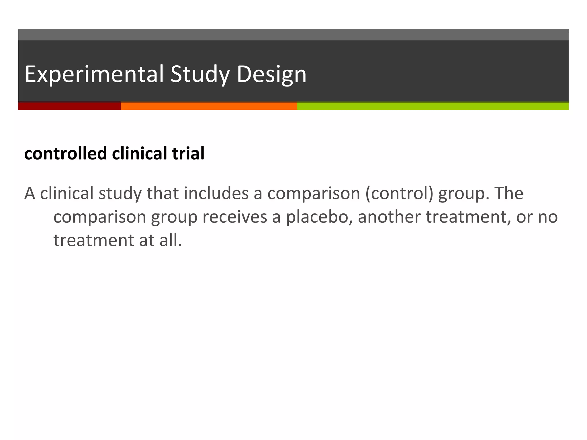 Experimental Study Design
controlled clinical trial
A clinical study that includes a comparison (control) group. The
comparison group receives a placebo, another treatment, or no
treatment at all.
 
